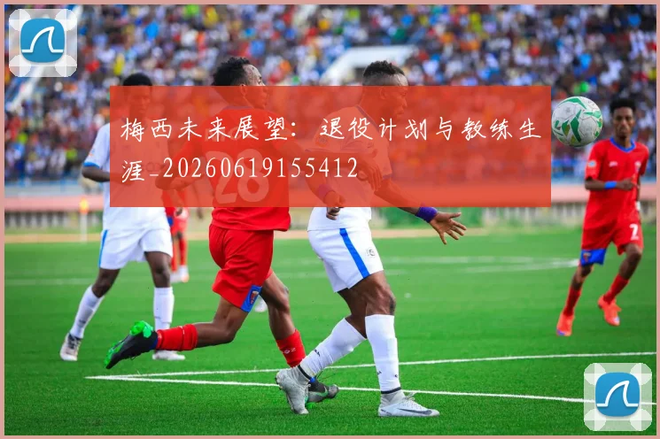 梅西未来展望：退役计划与教练生涯_20260619155412