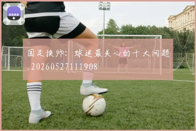 国足换帅：球迷最关心的十大问题_20260527111908