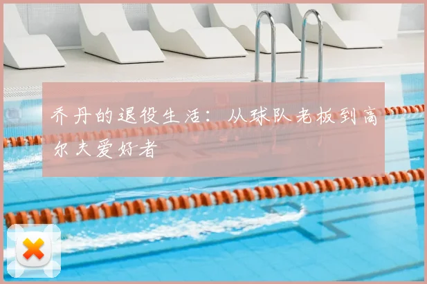 乔丹的退役生活：从球队老板到高尔夫爱好者