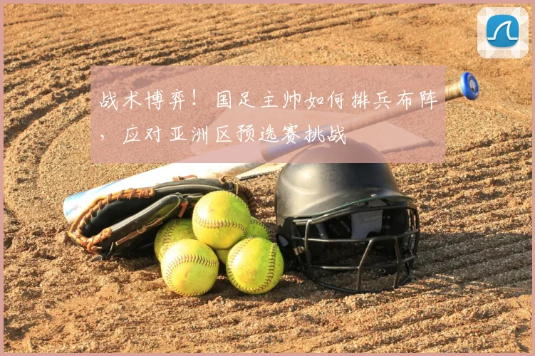 战术博弈!国足主帅如何排兵布阵,应对亚洲区预选赛挑战
