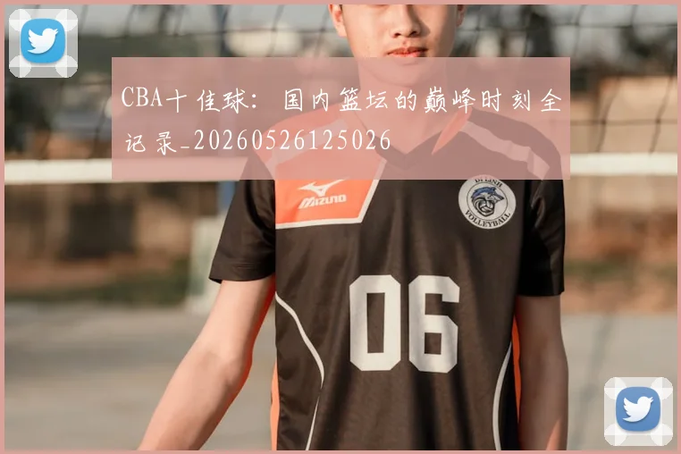 CBA十佳球：国内篮坛的巅峰时刻全记录_20260526125026