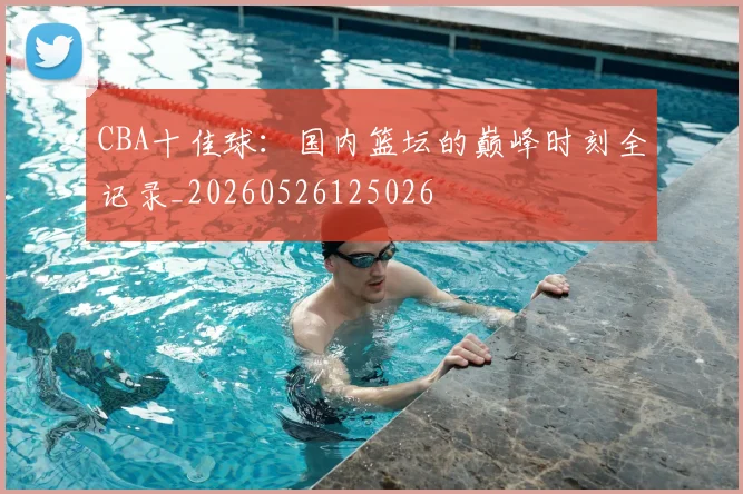 CBA十佳球：国内篮坛的巅峰时刻全记录_20260526125026