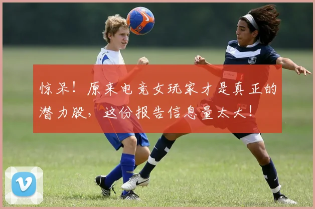 惊呆！原来电竞女玩家才是真正的潜力股，这份报告信息量太大！