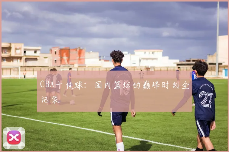 CBA十佳球：国内篮坛的巅峰时刻全记录