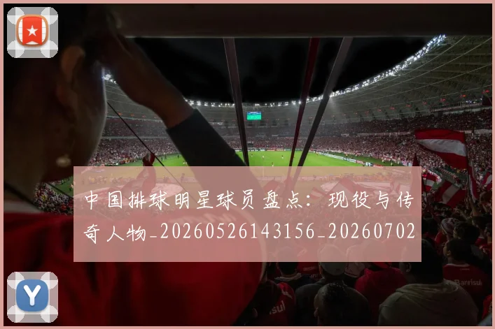 中国排球明星球员盘点：现役与传奇人物_20260526143156_20260702202458