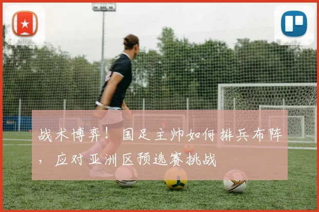 战术博弈!国足主帅如何排兵布阵,应对亚洲区预选赛挑战