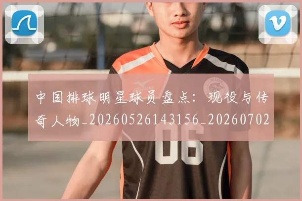 中国排球明星球员盘点：现役与传奇人物_20260526143156_20260702202458