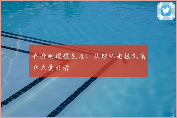 乔丹的退役生活：从球队老板到高尔夫爱好者